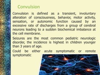 Convulsion 
Convulsion is defined as a transient, involuntary 
alteration of consciousness, behavior, motor activity, 
sensation, or autonomic function caused by an 
excessive rate of discharges from a group of cerebral 
neurons leading to a sudden biochemical imbalance at 
the cell membrane. 
Seizures are the most common pediatric neurologic 
disorder, the incidence is highest in children younger 
than 3 years of age. 
Could be either acute symptomatic or remote 
symptomatic 
 