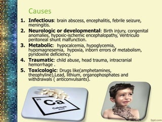 Causes 
1. Infectious: brain abscess, encephalitis, febrile seizure, 
meningitis. 
2. Neurologic or developmental: Birth injury, congenital 
anomalies, hypoxic-ischemic encephalopathy, Ventriculo 
peritoneal shunt malfunction. 
3. Metabolic: hypocalcemia, hypoglycemia, 
hypomagnesemia, hypoxia, inborn errors of metabolism, 
pyridoxine deficiency. 
4. Traumatic: child abuse, head trauma, intracranial 
hemorrhage . 
5. Toxicologic: Drugs like(amphetamines, 
theophyline),Lead, lithium, organophosphates and 
withdrawals ( anticonvulsants). 
 