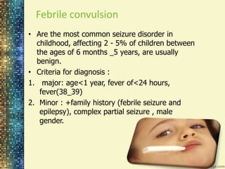 Febrile convulsion 
• Are the most common seizure disorder in 
childhood, affecting 2 - 5% of children between 
the ages of 6 months _5 years, are usually 
benign. 
• Criteria for diagnosis : 
1. major: age<1 year, fever of<24 hours, 
fever(38_39) 
2. Minor : +family history (febrile seizure and 
epilepsy), complex partial seizure , male 
gender. 
 