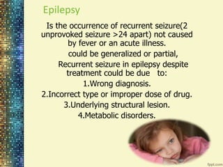 Epilepsy 
Is the occurrence of recurrent seizure(2 
unprovoked seizure >24 apart) not caused 
by fever or an acute illness. 
could be generalized or partial, 
Recurrent seizure in epilepsy despite 
treatment could be due to: 
1.Wrong diagnosis. 
2.Incorrect type or improper dose of drug. 
3.Underlying structural lesion. 
4.Metabolic disorders. 
 