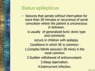 Status epilepticus 
• Seizures that persist without interruption for 
more than 30 minutes or recurrence of serial 
convulsion where the patient is unconscious 
in between. 
is usually of generalized tonic clonic type 
and commonly 
occurs in children with epilepsy. 
Conditions in which SE is common: 
1.Complex febrile seizure(>30 mins) is the 
most common 
2.Sudden withdrawal of anticonvulsant. 
3.Sleep deprivation. 
4.Intercurrent infection. 
 