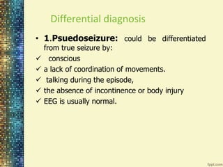 Differential diagnosis 
• 1.Psuedoseizure: could be differentiated 
from true seizure by: 
 conscious 
 a lack of coordination of movements. 
 talking during the episode, 
 the absence of incontinence or body injury 
 EEG is usually normal. 
 
