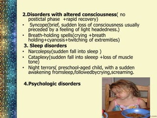 2.Disorders with altered consciousness( no 
postictal phase +rapid recovery) 
• Syncope(brief, sudden loss of consciousness usually 
preceded by a feeling of light headedness.) 
• Breath-holding spells(crying +breath 
holding+cyanosis+twitching of extremities) 
3. Sleep disorders 
• Narcolepsy(sudden fall into sleep ) 
• Cataplexy(sudden fall into sleeep +loss of muscle 
tone) 
• Night terrors( preschool-aged child, with a sudden 
awakening fromsleep,followedbycrying,screaming. 
4.Psychologic disorders 
 
