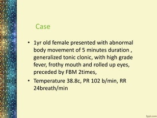 Case 
• 1yr old female presented with abnormal 
body movement of 5 minutes duration , 
generalized tonic clonic, with high grade 
fever, frothy mouth and rolled up eyes, 
preceded by FBM 2times, 
• Temperature 38.8c, PR 102 b/min, RR 
24breath/min 
 