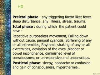 HX 
Preictal phase : any triggering factor like; fever, 
sleep disturbance ,any illness, stress, trauma. 
Ictal phase : during which the patient could 
have : 
Repetitive purposeless movement, Falling down 
without cause, perioral cyanosis, Stiffening of any 
or all extremities, Rhythmic shaking of any or all 
extremities, deviation of the eyes ,bladder or 
bowel incontinence, diminished level of 
consciousness or unresponsive and unconscious. 
Postictal phase: sleepy, headache or confusion 
and gain of consciousness, hyperthermia.. 
 