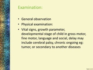 Examination: 
• General observation 
• Physical examination: 
• Vital signs, growth parameter, 
developmental stage of child in gross motor, 
fine motor, language and social, delay may 
include cerebral palsy, chronic ongoing eg: 
tumor, or secondary to another diseases 
 