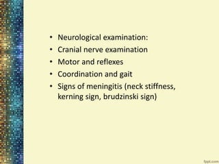 • Neurological examination: 
• Cranial nerve examination 
• Motor and reflexes 
• Coordination and gait 
• Signs of meningitis (neck stiffness, 
kerning sign, brudzinski sign) 
 