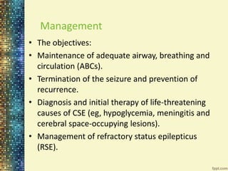Management 
• The objectives: 
• Maintenance of adequate airway, breathing and 
circulation (ABCs). 
• Termination of the seizure and prevention of 
recurrence. 
• Diagnosis and initial therapy of life-threatening 
causes of CSE (eg, hypoglycemia, meningitis and 
cerebral space-occupying lesions). 
• Management of refractory status epilepticus 
(RSE). 
 