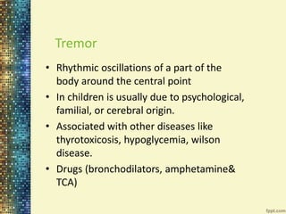 Tremor 
• Rhythmic oscillations of a part of the 
body around the central point 
• In children is usually due to psychological, 
familial, or cerebral origin. 
• Associated with other diseases like 
thyrotoxicosis, hypoglycemia, wilson 
disease. 
• Drugs (bronchodilators, amphetamine& 
TCA) 
 