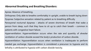 Abnormal Breathing and Breathing Disorders:
Apnea: Absence of breathing.
Orthopnea: Only able to breathe comfortably in upright, unable to breath laying down
Dyspnea: Subjective sensation related by patient as to breathing difficulty
Paroxysmal nocturnal dyspnea – attacks of severe shortness of breath that wake a
person from sleep, such that they have to sit up to catch their breath – common in
patients with congestive heart failure.
Hyperventilation: Hyperventilation occurs when the rate and quantity of alveolar
ventilation of carbon dioxide exceed the body’s production of carbon dioxide.
Hypoventilation: Hypoventilation occurs when ventilation is inadequate to perform
needed gas exchange. Hypoventilation is considered a precursor to hypoxia and its
lethality is attributed to hypoxia with carbon dioxide toxicity.
 