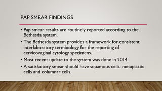 PAP SMEAR FINDINGS
• Pap smear results are routinely reported according to the
Bethesda system.
• The Bethesda system provides a framework for consistent
interlaboratory terminology for the reporting of
cervicovaginal cytology specimens.
• Most recent update to the system was done in 2014.
• A satisfactory smear should have squamous cells, metaplastic
cells and columnar cells.
 