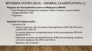 Negative for Intraepithelial Lesion or Malignancy (NILM)
• Non-Neoplastic Findings (non-neoplastic cellular variations, reactive cellular
changes, glandular cells)
• Organisms
Epithelial Cell Abnormality
• Squamous Cell
• Atypical squamous cells: of undetermined significance (ASC-US) OR cannot
exclude HSIL (ASC-H)
• Low-grade squamous intraepithelial lesion (LSIL) (encompassing: HPV/mild
dysplasia/CIN 1)
• High-grade squamous intraepithelial lesion (HSIL) (encompassing: moderate
and severe dysplasia, CIS; CIN 2 and CIN 3)
• Squamous cell carcinoma
BETHESDA SYSTEM (2014) – GENERAL CLASSIFICATION (1)
 
