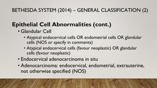 Epithelial Cell Abnormalities (cont.)
• Glandular Cell
• Atypical endocervical cells OR endometrial cells OR glandular
cells (NOS or specify in comments)
• Atypical endocervical cells (favour neoplastic) OR glandular
cells (favour neoplastic)
• Endocervical adenocarcinoma in situ
• Adenocarcinoma: endocervical, endometrial, extrauterine,
not otherwise specified (NOS)
BETHESDA SYSTEM (2014) – GENERAL CLASSIFICATION (2)
 