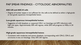 ASC-US and ASC-H cells
• Degree of nuclear atypia is not sufficient for the cells to be defined as either a high-grade
or low-grade squamous intraepithelial lesion.
Low-grade squamous intraepithelial lesions
• Suggestive of mild dysplasia or expected CIN-1 on histology and HPV infections with
high-risk types. Approximately 50% will regress, while 20% will progress to HSILs in 24
months.
High-grade squamous intraepithelial lesions
• Consistent with moderate and severe dysplasia, corresponding with CIN-2, CIN-3, and
carcinoma in-situ on histology. Only 35% will regress.
PAP SMEAR FINDINGS – CYTOLOGIC ABNORMALITIES
 