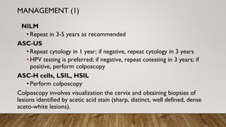 NILM
• Repeat in 3-5 years as recommended
ASC-US
• Repeat cytology in 1 year; if negative, repeat cytology in 3 years
• HPV testing is preferred; if negative, repeat cotesting in 3 years; if
positive, perform colposcopy
ASC-H cells, LSIL, HSIL
• Perform colposcopy
Colposcopy involves visualization the cervix and obtaining biopsies of
lesions identified by acetic acid stain (sharp, distinct, well defined, dense
aceto-white lesions).
MANAGEMENT (1)
 