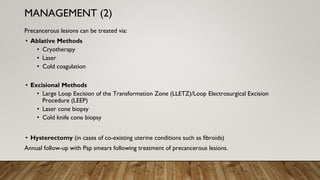 Precancerous lesions can be treated via:
• Ablative Methods
• Cryotherapy
• Laser
• Cold coagulation
• Excisional Methods
• Large Loop Excision of the Transformation Zone (LLETZ)/Loop Electrosurgical Excision
Procedure (LEEP)
• Laser cone biopsy
• Cold knife cone biopsy
• Hysterectomy (in cases of co-existing uterine conditions such as fibroids)
Annual follow-up with Pap smears following treatment of precancerous lesions.
MANAGEMENT (2)
 