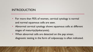 INTRODUCTION
• For more than 95% of women, cervical cytology is normal
and normal squamous cells are seen.
• Abnormal cervical cytology shows squamous cells at different
stages of maturity(dyskaryosis).
• When abnormal cells are detected on the pap smear,
diagnostic testing in the form of colposcopy is often indicated.
 