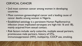 • 2nd most common cancer among women in developing
countries.
• Most common gynaecological cancer and a leading cause of
cancer deaths among women in Nigeria.
• Established aetiology is a persistent Human Papillomavirus
infection (most implicated serotypes are high-risk 16 and 18),
mainly acquired from sexual contact.
• Risk factors include: early coitarche, multiple sexual partners,
promiscuous male partners, history of STIs,
immunosuppression (HIV), multiparity, COCP use, smoking.
CERVICAL CANCER
 