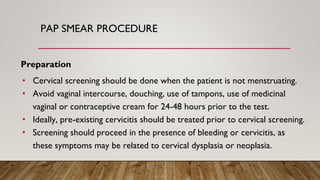 PAP SMEAR PROCEDURE
Preparation
• Cervical screening should be done when the patient is not menstruating.
• Avoid vaginal intercourse, douching, use of tampons, use of medicinal
vaginal or contraceptive cream for 24-48 hours prior to the test.
• Ideally, pre-existing cervicitis should be treated prior to cervical screening.
• Screening should proceed in the presence of bleeding or cervicitis, as
these symptoms may be related to cervical dysplasia or neoplasia.
 