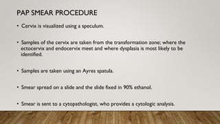 • Cervix is visualized using a speculum.
• Samples of the cervix are taken from the transformation zone; where the
ectocervix and endocervix meet and where dysplasia is most likely to be
identified.
• Samples are taken using an Ayres spatula.
• Smear spread on a slide and the slide fixed in 90% ethanol.
• Smear is sent to a cytopathologist, who provides a cytologic analysis.
PAP SMEAR PROCEDURE
 