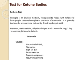 Test for Ketone Bodies
Rothera Test
Principle :- In alkaline medium, Nitroprusside reacts with ketone to
form purple coloured complex in presence of Ammonia . It is given by
Acetone & acetoacetate but not by B-hydroxy butyric acid
Acetone , acetoacetate , B hydoxy butyric acid - normal <1mg/1 day
ketonemia, Ketonuria, Ketosis
Ketonuria
Causes :-
Uncontrolled DM ,
Starvation
High fat diet
heavy exercise
Toxemia pregnancy
recurrent vomiting
 