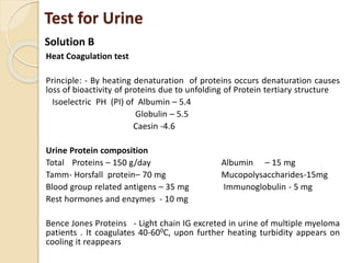 Test for Urine
Heat Coagulation test
Principle: - By heating denaturation of proteins occurs denaturation causes
loss of bioactivity of proteins due to unfolding of Protein tertiary structure
Isoelectric PH (PI) of Albumin – 5.4
Globulin – 5.5
Caesin -4.6
Urine Protein composition
Total Proteins – 150 g/day Albumin – 15 mg
Tamm- Horsfall protein– 70 mg Mucopolysaccharides-15mg
Blood group related antigens – 35 mg Immunoglobulin - 5 mg
Rest hormones and enzymes - 10 mg
Bence Jones Proteins - Light chain IG excreted in urine of multiple myeloma
patients . It coagulates 40-600C, upon further heating turbidity appears on
cooling it reappears
Solution B
 