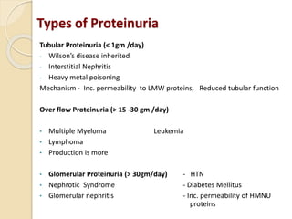 Types of Proteinuria
Tubular Proteinuria (< 1gm /day)
- Wilson’s disease inherited
- Interstitial Nephritis
- Heavy metal poisoning
Mechanism - Inc. permeability to LMW proteins, Reduced tubular function
Over flow Proteinuria (> 15 -30 gm /day)
• Multiple Myeloma Leukemia
• Lymphoma
• Production is more
• Glomerular Proteinuria (> 30gm/day) - HTN
• Nephrotic Syndrome - Diabetes Mellitus
• Glomerular nephritis - Inc. permeability of HMNU
proteins
 