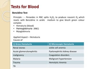 Tests for Blood
Benzidine Test
Principle : - Peroxides in RBC splits H2O2 to produce nascent O2 which
reacts with Benzidine in acidic medium to give bluish green colour
complex
• Hematuria (blood)
• Hemoglobinuria (RBC)
• Myoglobinuria
Applied Aspect – Hematuria
Causes of
1) Gross Hematuria 2) Microscopic Hematuria
Renal stones sickle cell anemia
Acute glomerulonephritis Pyelonephritis kidney disease
malignancy Coagulation disorders
Malaria Malignant hypertension
Trauma Hemolytic Anemia
TB
 