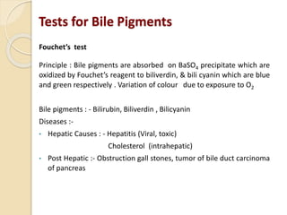 Tests for Bile Pigments
Fouchet’s test
Principle : Bile pigments are absorbed on BaSO4 precipitate which are
oxidized by Fouchet’s reagent to biliverdin, & bili cyanin which are blue
and green respectively . Variation of colour due to exposure to O2
Bile pigments : - Bilirubin, Biliverdin , Bilicyanin
Diseases :-
• Hepatic Causes : - Hepatitis (Viral, toxic)
Cholesterol (intrahepatic)
• Post Hepatic :- Obstruction gall stones, tumor of bile duct carcinoma
of pancreas
 
