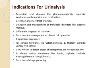 Indications For Urinalysis
• Suspected renal diseases like glomerulonephritis, nephrotic
syndrome, pyelonephritis, and renal failure.
• Detection of urinary tract infection.
• Detection and management of metabolic disorders like diabetes
mellitus.
• Differential diagnosis of jaundice.
• Detection and management of plasma cell dyscrasias.
• Diagnosis of pregnancy
• For certain hormones like Catecholamines, 17-Hydroxy steroids,
urinary free cortisol
• Urinary VMA to detect excess of epinephrine and nor epinephrine
 To detect various conditions like lipuria, chyluria, choluria,
Haemoglobinuria, Myoglobinuria,
 Detection of drugs, poisoning
 