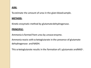 AIM:
Toestimate the amount of urea in the given bloodsample.
METHOD:
Kinetic enzymatic method by glutamatedehydrogenase.
PRINCIPLE:
Ammonia is formed from urea by ureaseenzyme.
Ammonia reacts with α-ketoglutarate in the presence of glutamate
dehydrogenase and NADH.
This α-ketoglutarate results in the formation of L-glutamate andNAD+.
 