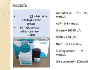 REAGENTS:
• Tris buffer (pH – 7.8) – 9.6
mmol/L
• ADP – 0.6 mmol/L
• Urease – 16000 U/L
• GLDH – 960 U/L
• NADH – 0.25 mmol/L
• α-ketoglutarate – 9
mmol/L
• Urea standard – 50mg/dL
 R1 – tris buffer,
α-ketoglutarate,
Urease.
 R2 – Glutamate
dehydrogenase,
NADH.
 