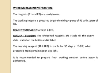WORKING REAGENTPREPARATION:
The reagents (R1 and R2) are ready to use.
The working reagent is prepared by gently mixing 4 parts of R1 with 1 part of
R2.
REAGENT STORAGE: Stored at 2-8oC.
REAGENT STABILITY: The unopened reagents are stable till the expiry
date stated on the bottle andkit label.
The working reagent (4R1:1R2) is stable for 30 days at 2-8oC, when
protected from contamination andlight.
It is recommended to prepare fresh working solution before assay is
performed.
 