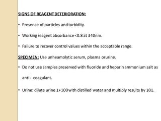 SIGNS OF REAGENTDETERIORATION:
• Presence of particles andturbidity.
• Workingreagent absorbance<0.8 at 340nm.
• Failure to recover control values within the acceptable range.
SPECIMEN: Use unheamolytic serum, plasma orurine.
• Do not use samples preserved with fluoride and heparinammonium salt as
anti- coagulant.
• Urine: dilute urine 1+100with distilled water and multiply results by 101.
 