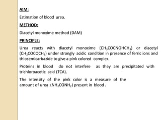 AIM:
Estimation of blood urea.
METHOD:
Diacetyl monoxime method (DAM)
PRINCIPLE:
Urea reacts with diacetyl monoxime (CH3COCNOHCH3) or diacetyl
(CH3COCOCH3) under strongly acidic condition in presence of ferric ions and
thiosemicarbazide to give a pink colored complex.
Proteins in blood do not interfere as they are precipitated with
trichloroacetic acid (TCA).
The intensity of the pink color is a measure of the
amount of urea (NH2CONH2) present in blood .
 