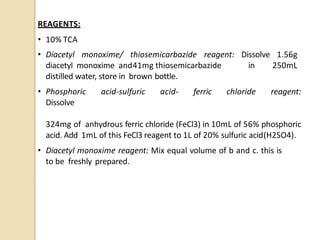 REAGENTS:
• 10% TCA
• Diacetyl monoxime/ thiosemicarbazide reagent: Dissolve 1.56g
diacetyl monoxime and41mg thiosemicarbazide in 250mL
distilled water, store in brown bottle.
• Phosphoric acid-sulfuric acid- ferric chloride reagent:
Dissolve
324mg of anhydrous ferric chloride (FeCl3) in 10mL of 56% phosphoric
acid. Add 1mL of this FeCl3 reagent to 1L of 20% sulfuric acid(H2SO4).
• Diacetyl monoxime reagent: Mix equal volume of b and c. this is
to be freshly prepared.
 
