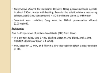 • Preservative diluent for standard: Dissolve 40mg phenyl mercuric acetate
in about 250mL water with heating. Transfer the solution into a measuring
cylinder. Add 0.3mL concentrated H2SO4 and make up to 1L withwater.
• Standard urea solution: 3mg urea in 100mL preservative diluent
(0.03mg/mL).
Procedure:
Part I – Preparation of protein-free filtrate (PFF) from blood.
• In a dry test tube, take 3.4mL distilled water, 0.1mL blood, and 1.5mL
10%TCA(dilution of blood = 1 in 50).
• Mix, keep for 10 min, and filter in a dry test tube to obtain a clear solution
of PFF.
 