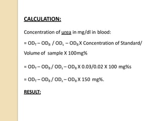 CALCULATION:
Concentration of urea in mg/dl in blood:
= ODT – ODB / ODs – ODB X Concentration of Standard/
Volume of sample X 100mg%
= ODT – ODB / ODs – ODB X 0.03/0.02 X 100 mg%s
= ODT – ODB / ODs – ODB X 150 mg%.
RESULT:
 