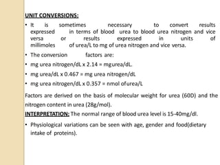 UNIT CONVERSIONS:
• It is sometimes necessary to convert results
expressed in terms of blood urea to blood urea nitrogen and vice
versa or results expressed in units of
millimoles of urea/L to mg of urea nitrogen and vice versa.
• The conversion factors are:
• mg urea nitrogen/dL x 2.14 = mgurea/dL.
• mg urea/dL x 0.467 = mg urea nitrogen/dL
• mg urea nitrogen/dL x 0.357 = nmol ofurea/L
Factors are derived on the basis of molecular weight for urea (60D) and the
nitrogen content in urea (28g/mol).
INTERPRETATION: The normal range of blood urea level is 15-40mg/dl.
• Physiological variations can be seen with age, gender and food(dietary
intake of proteins).
 