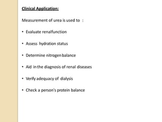 Clinical Application:
Measurement of urea is used to :
• Evaluate renalfunction
• Assess hydration status
• Determine nitrogenbalance
• Aid inthe diagnosis of renal diseases
• Verify adequacy of dialysis
• Check a person's protein balance
 