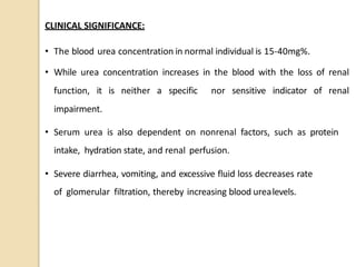 CLINICAL SIGNIFICANCE:
• The blood urea concentration in normal individual is 15-40mg%.
• While urea concentration increases in the blood with the loss of renal
function, it is neither a specific nor sensitive indicator of renal
impairment.
• Serum urea is also dependent on nonrenal factors, such as protein
intake, hydration state, and renal perfusion.
• Severe diarrhea, vomiting, and excessive fluid loss decreases rate
of glomerular filtration, thereby increasing blood urealevels.
 