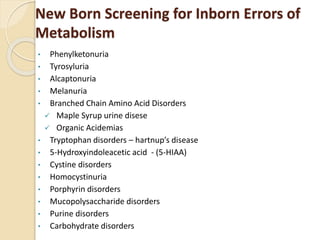 New Born Screening for Inborn Errors of
Metabolism
• Phenylketonuria
• Tyrosyluria
• Alcaptonuria
• Melanuria
• Branched Chain Amino Acid Disorders
 Maple Syrup urine disese
 Organic Acidemias
• Tryptophan disorders – hartnup’s disease
• 5-Hydroxyindoleacetic acid - (5-HIAA)
• Cystine disorders
• Homocystinuria
• Porphyrin disorders
• Mucopolysaccharide disorders
• Purine disorders
• Carbohydrate disorders
 