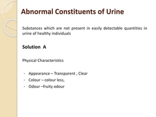 Abnormal Constituents of Urine
Substances which are not present in easily detectable quantities in
urine of healthy individuals
Solution A
Physical Characteristics
• Appearance – Transparent , Clear
• Colour – colour less,
• Odour –fruity odour
 