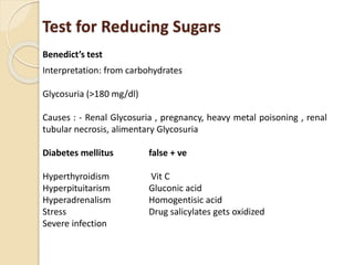 Test for Reducing Sugars
Benedict’s test
Interpretation: from carbohydrates
Glycosuria (>180 mg/dl)
Causes : - Renal Glycosuria , pregnancy, heavy metal poisoning , renal
tubular necrosis, alimentary Glycosuria
Diabetes mellitus false + ve
Hyperthyroidism Vit C
Hyperpituitarism Gluconic acid
Hyperadrenalism Homogentisic acid
Stress Drug salicylates gets oxidized
Severe infection
 