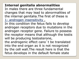 Internal genitalia abnormalitiesIn males there are three fundamental changes that may lead to abnormalities of the internal genitalia.The first of these is1- androgen insensitivity .In this condition the fetus fails to develop androgen receptors due to mutations in the androgen receptor gene. Failure to possess the receptor means that although the testis will be producing testosterone,the androgenic effect cano`t be translated into the end organ as it is not recognized by the cell wall.The result here is that the fetus develops in the default female state