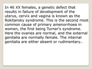 In 46 XX females, a genetic defect that results in failure of development of the uterus, cervix and vagina is known as the Rokitansky syndrome. This is the second most common cause of primary amenorrhoea in women, the first being Turner's syndrome. Here the ovaries are normal, and the external genitalia are normally female. The internal genitalia are either absent or rudimentary.. 