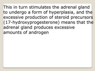 This in turn stimulates the adrenal gland to undergo a form of hyperplasia, and the excessive production of steroid precursors (17-hydroxyprogesterone) means that the adrenal gland produces excessive amounts of androgen