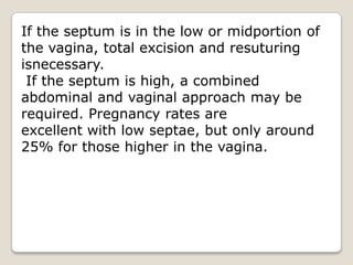 If the septum is in the low or midportion of the vagina, total excision and resuturingisnecessary. If the septum is high, a combined abdominal and vaginal approach may be required. Pregnancy rates areexcellent with low septae, but only around 25% for those higher in the vagina.
