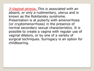 3-Vaginal atresia. This is associated with an absent, or only a rudimentary, uterus and is known as the Rokitansky syndrome. Presentation is at puberty with amenorrhoea (or cryptomenorrhoea) in the presence ofnormal secondary sexual characteristics. It is possible to create a vagina with regular use of vaginal dilators, or by one of a variety of surgical techniques. Surrogacy is an option for childbearing.