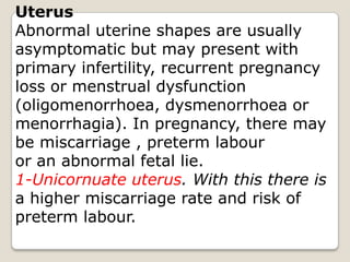 Uterus Abnormal uterine shapes are usually asymptomatic but may present with primary infertility, recurrent pregnancy loss or menstrual dysfunction(oligomenorrhoea, dysmenorrhoea ormenorrhagia). In pregnancy, there maybe miscarriage , preterm labouror an abnormal fetal lie.1-Unicornuate uterus. With this there isa higher miscarriage rate and risk ofpreterm labour.